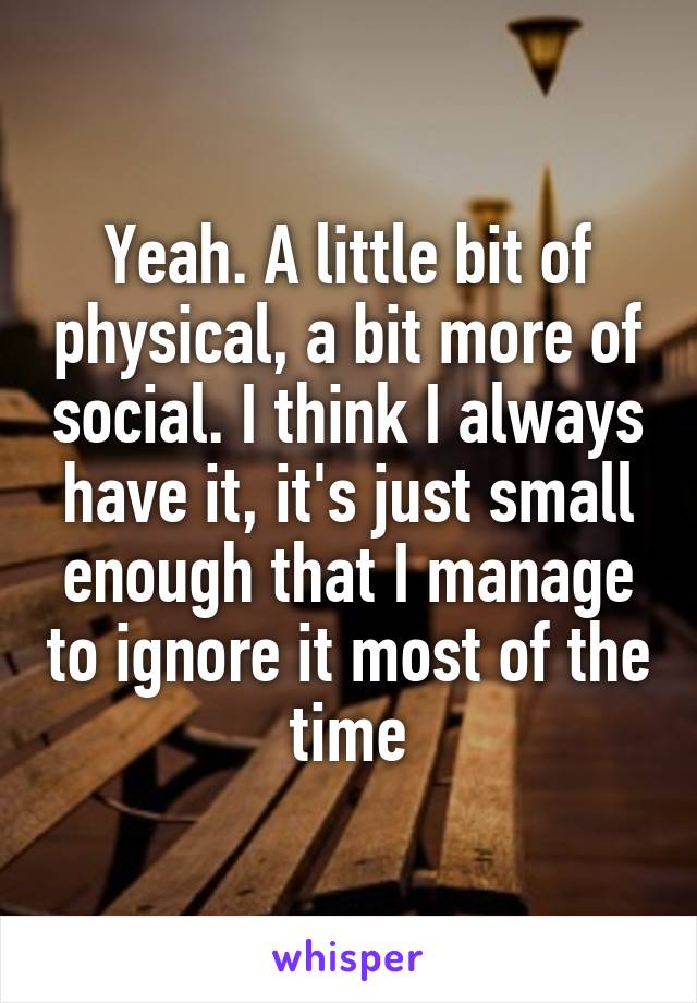 Yeah. A little bit of physical, a bit more of social. I think I always have it, it's just small enough that I manage to ignore it most of the time