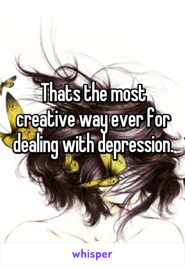 Thats the most creative way ever for dealing with depression. 