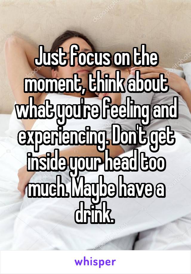 Just focus on the moment, think about what you're feeling and experiencing. Don't get inside your head too much. Maybe have a drink. 