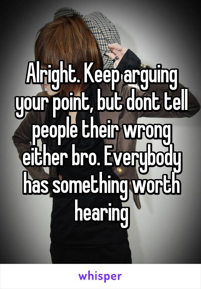 Alright. Keep arguing your point, but dont tell people their wrong either bro. Everybody has something worth hearing