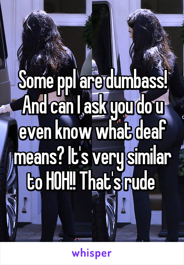 Some ppl are dumbass! And can I ask you do u even know what deaf means? It's very similar to HOH!! That's rude 