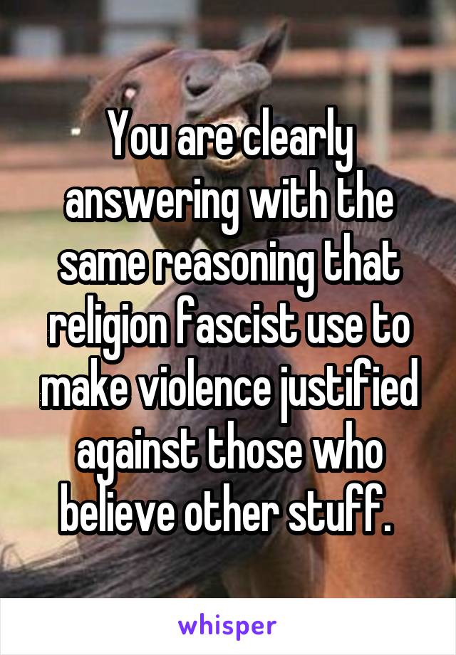 You are clearly answering with the same reasoning that religion fascist use to make violence justified against those who believe other stuff. 