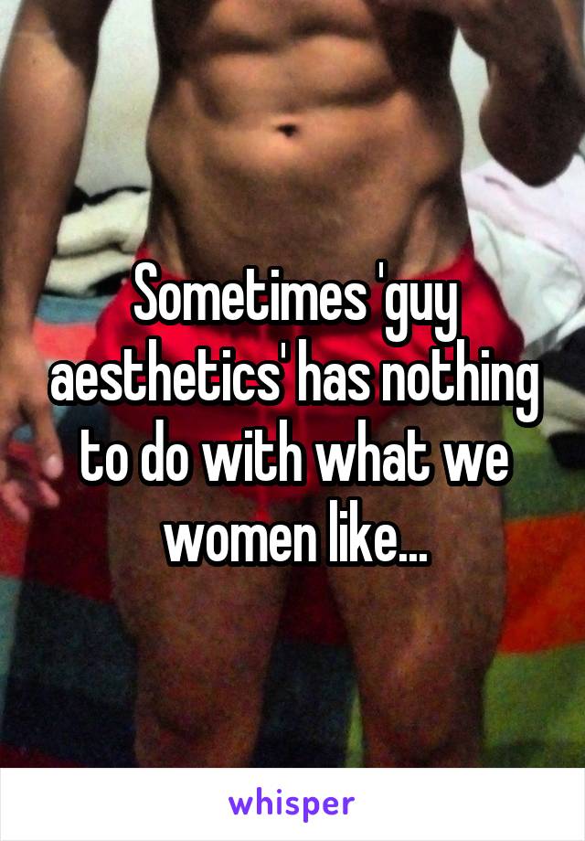 Sometimes 'guy aesthetics' has nothing to do with what we women like...