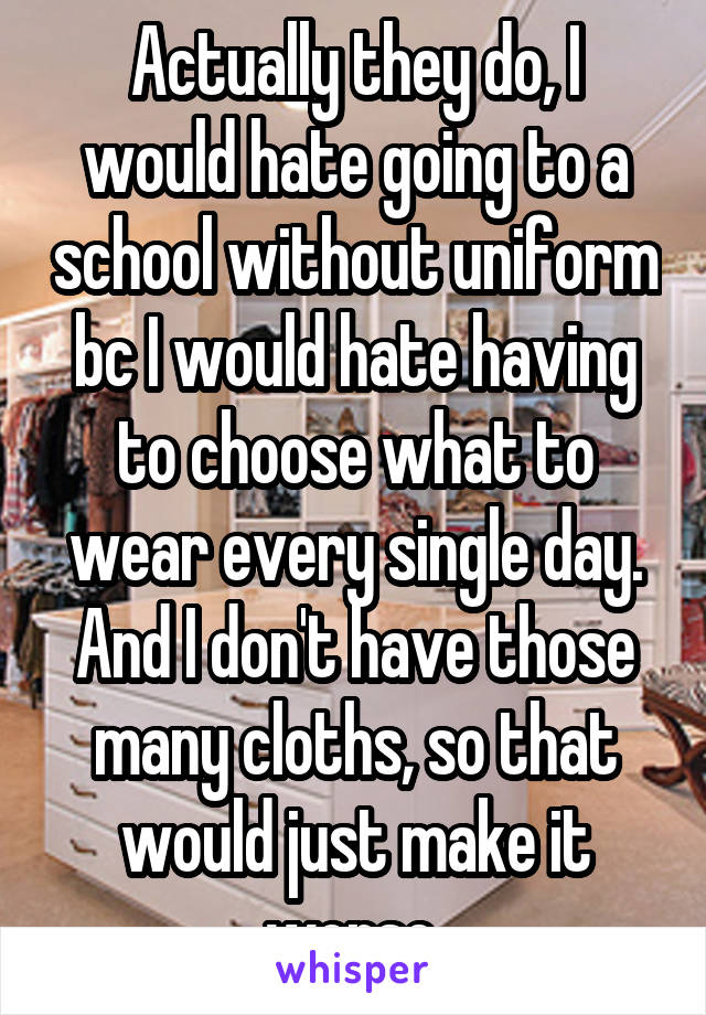 Actually they do, I would hate going to a school without uniform bc I would hate having to choose what to wear every single day. And I don't have those many cloths, so that would just make it worse.