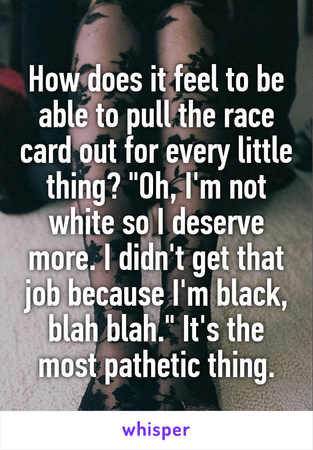 How does it feel to be able to pull the race card out for every little thing? "Oh, I'm not white so I deserve more. I didn't get that job because I'm black, blah blah." It's the most pathetic thing.