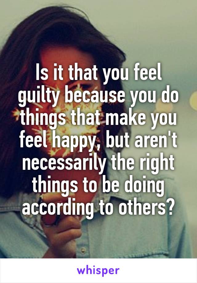 Is it that you feel guilty because you do things that make you feel happy, but aren't necessarily the right things to be doing according to others?