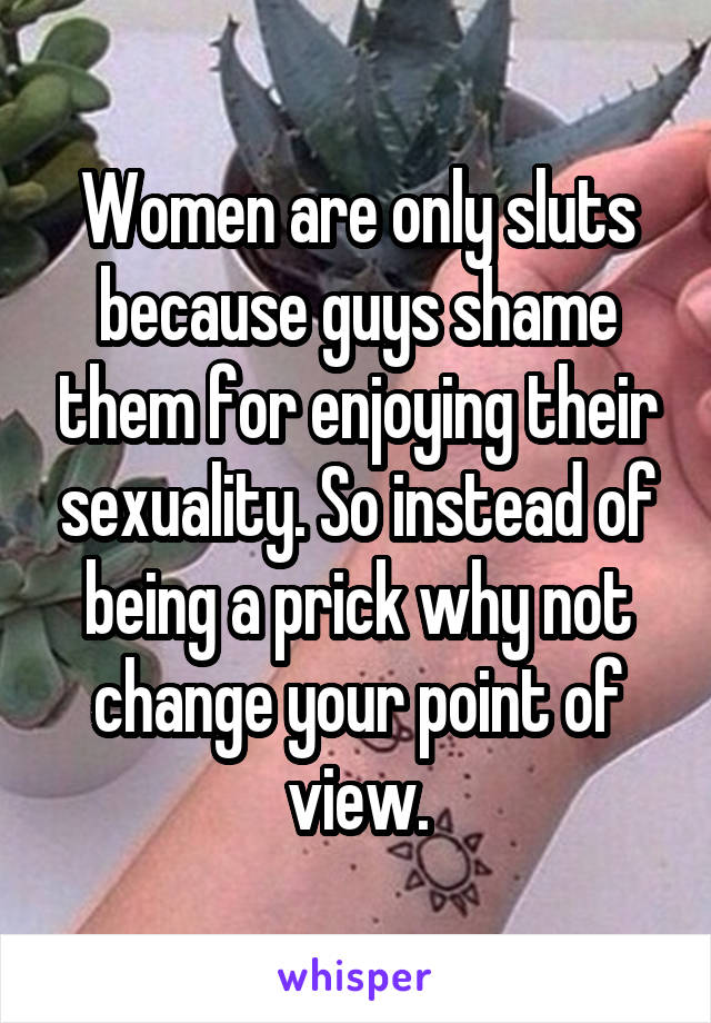 Women are only sluts because guys shame them for enjoying their sexuality. So instead of being a prick why not change your point of view.