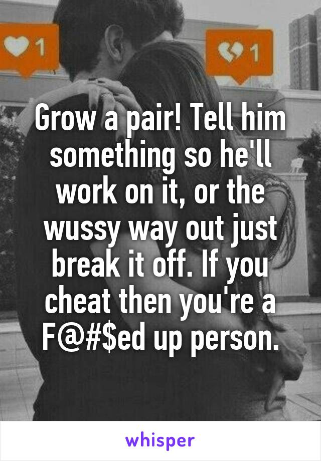 Grow a pair! Tell him something so he'll work on it, or the wussy way out just break it off. If you cheat then you're a F@#$ed up person.