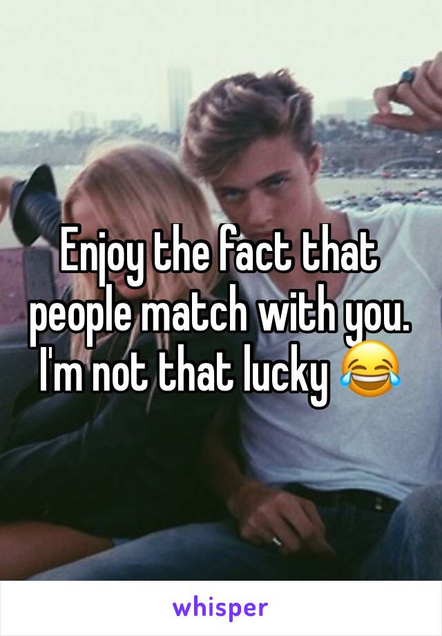 Enjoy the fact that people match with you. I'm not that lucky 😂