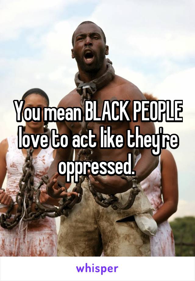 You mean BLACK PEOPLE love to act like they're oppressed. 