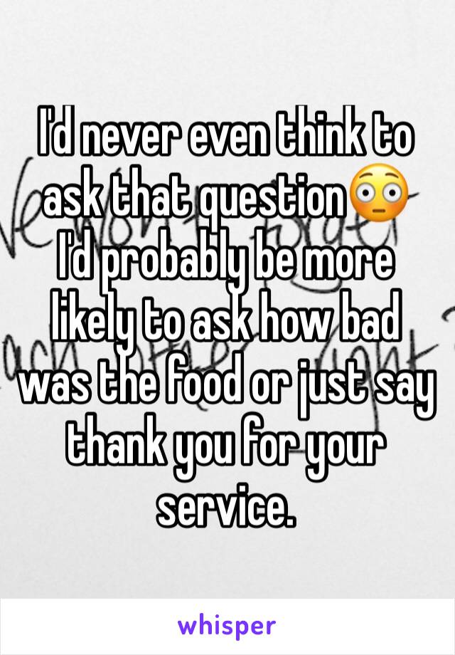 I'd never even think to ask that question😳
I'd probably be more likely to ask how bad was the food or just say thank you for your service.