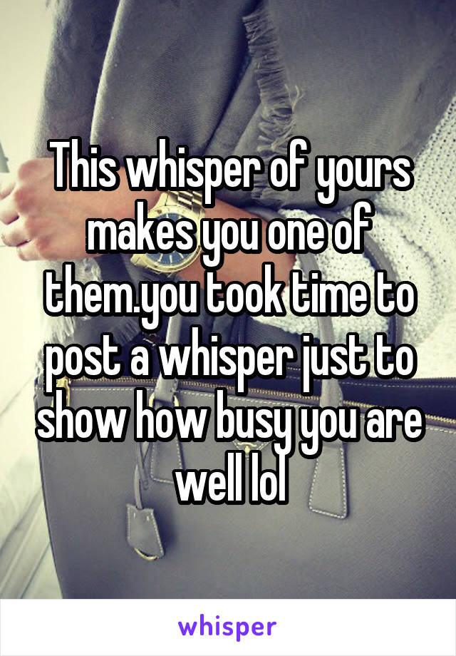 This whisper of yours makes you one of them.you took time to post a whisper just to show how busy you are well lol