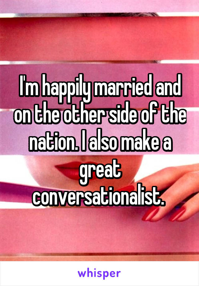 I'm happily married and on the other side of the nation. I also make a great conversationalist. 