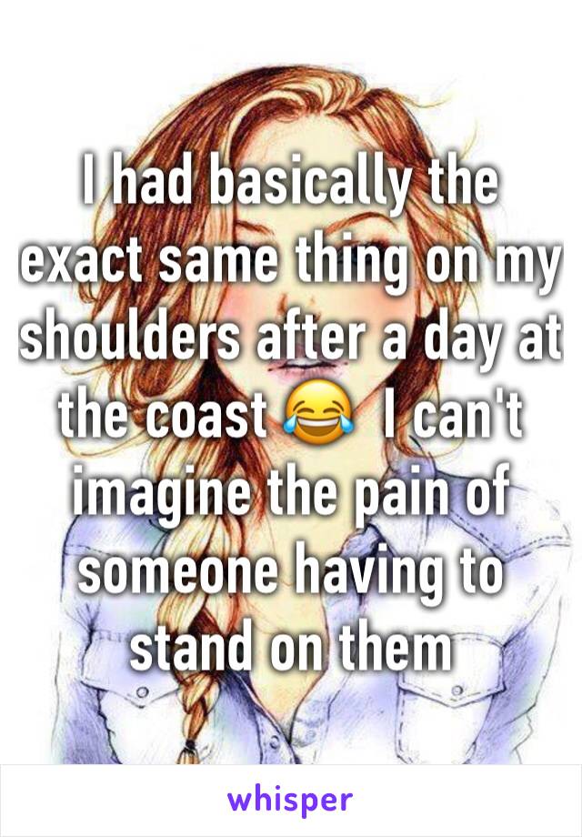 I had basically the exact same thing on my shoulders after a day at the coast 😂  I can't imagine the pain of someone having to stand on them 