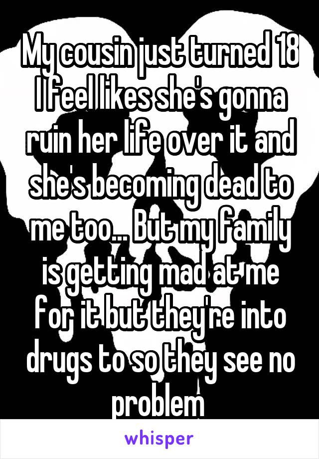 My cousin just turned 18 I feel likes she's gonna ruin her life over it and she's becoming dead to me too... But my family is getting mad at me for it but they're into drugs to so they see no problem 