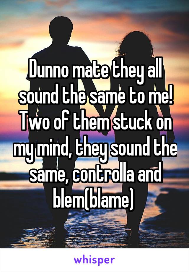 Dunno mate they all sound the same to me! Two of them stuck on my mind, they sound the same, controlla and blem(blame) 