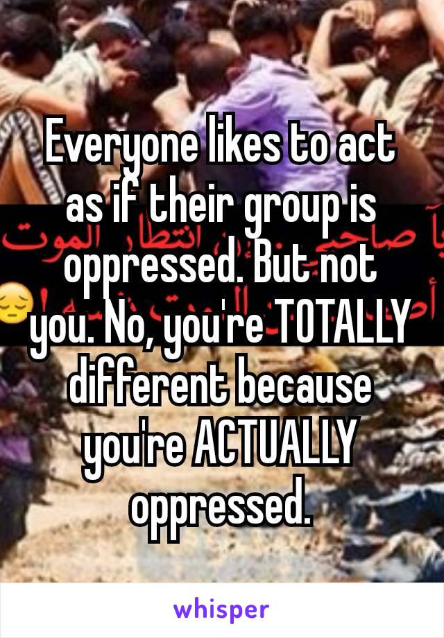 Everyone likes to act as if their group is oppressed. But not you. No, you're​ TOTALLY different because you're ACTUALLY oppressed.