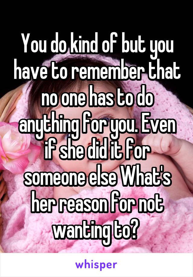 You do kind of but you have to remember that no one has to do anything for you. Even if she did it for someone else What's her reason for not wanting to? 