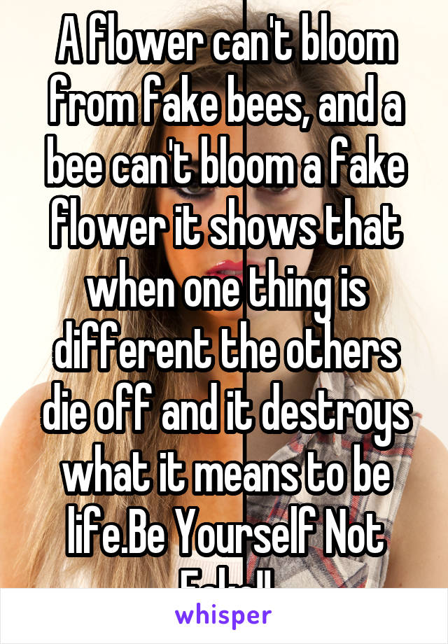 A flower can't bloom from fake bees, and a bee can't bloom a fake flower it shows that when one thing is different the others die off and it destroys what it means to be life.Be Yourself Not Fake!!