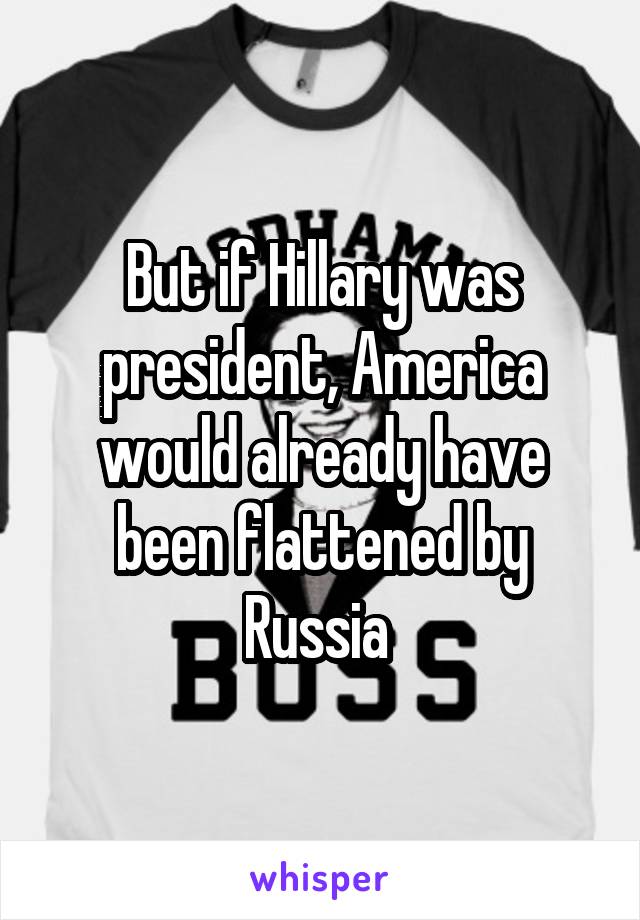 But if Hillary was president, America would already have been flattened by Russia 