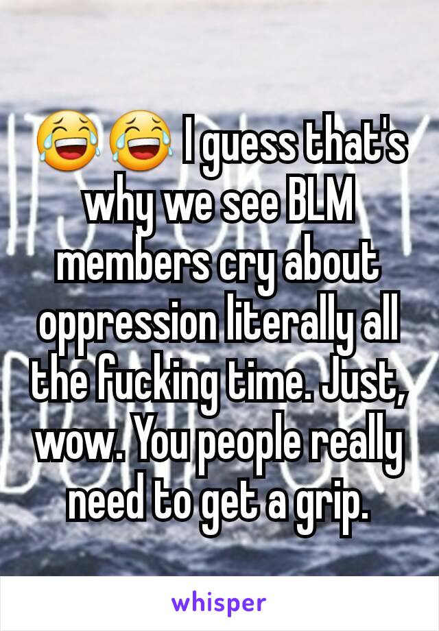 😂😂 I guess that's why we see BLM members cry about oppression literally all the fucking time. Just, wow. You people really need to get a grip.