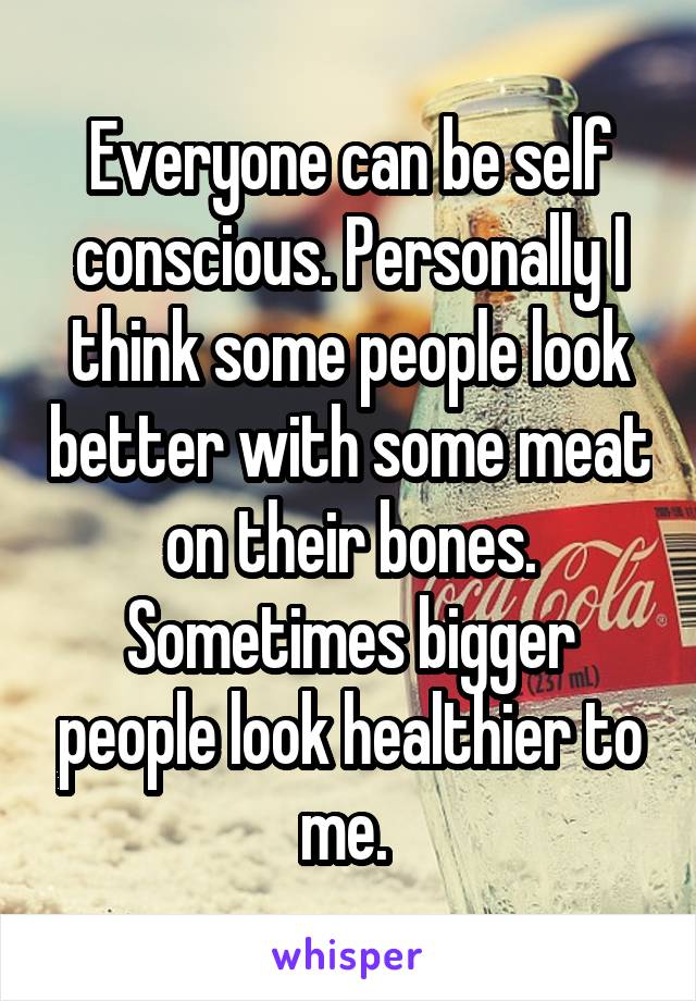 Everyone can be self conscious. Personally I think some people look better with some meat on their bones. Sometimes bigger people look healthier to me. 