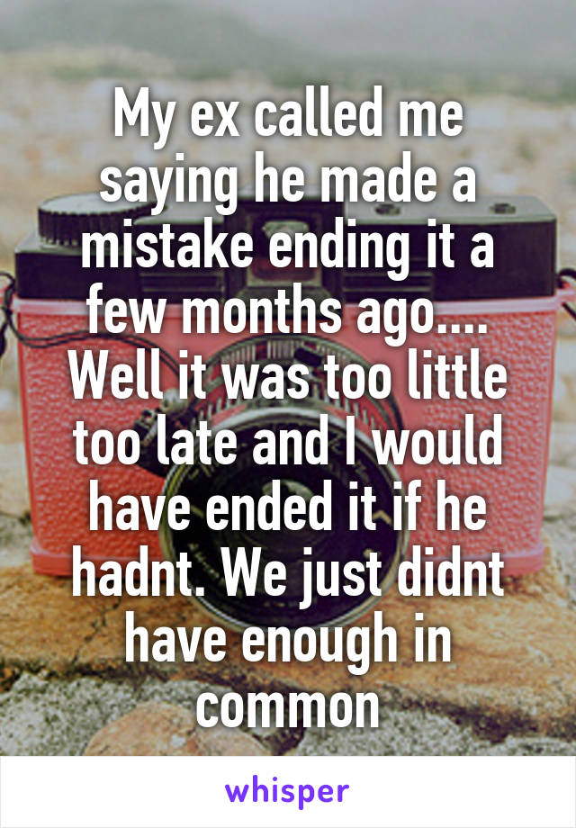 My ex called me saying he made a mistake ending it a few months ago.... Well it was too little too late and I would have ended it if he hadnt. We just didnt have enough in common