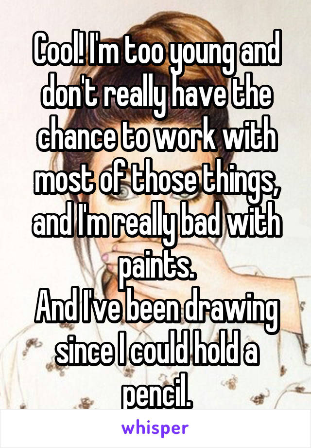 Cool! I'm too young and don't really have the chance to work with most of those things, and I'm really bad with paints.
And I've been drawing since I could hold a pencil.