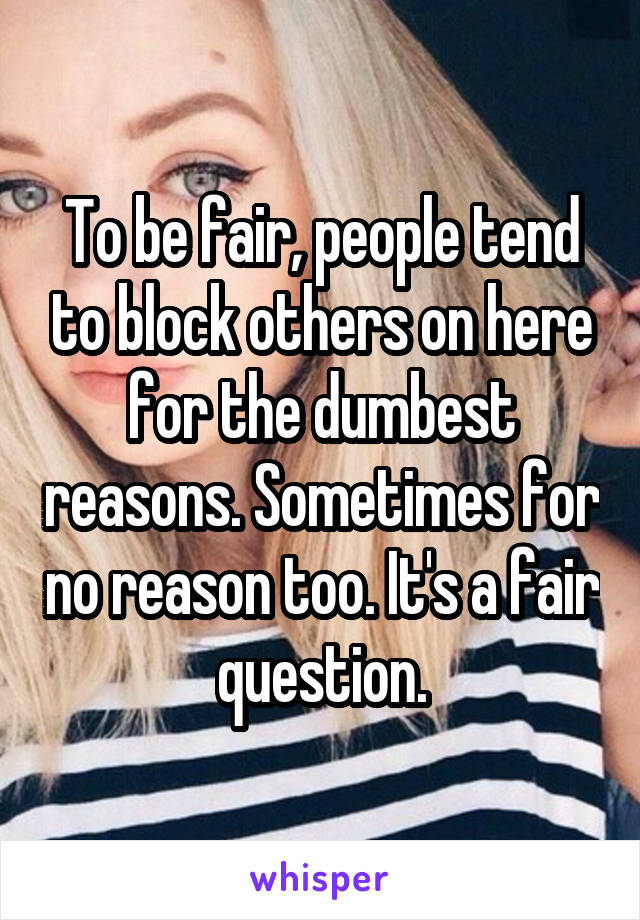 To be fair, people tend to block others on here for the dumbest reasons. Sometimes for no reason too. It's a fair question.