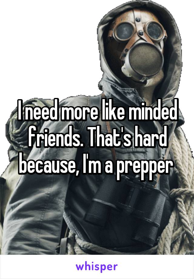I need more like minded friends. That's hard because, I'm a prepper 
