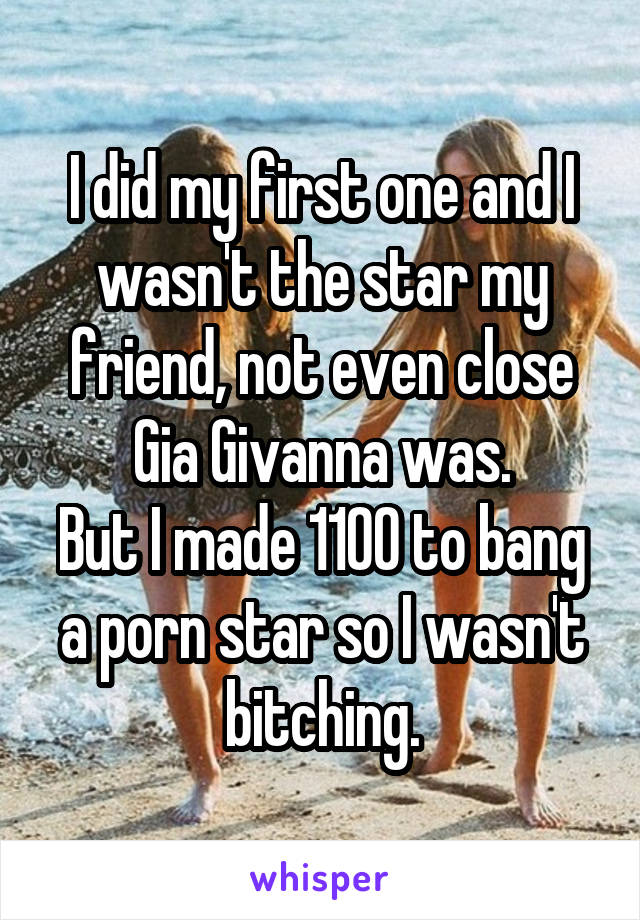 I did my first one and I wasn't the star my friend, not even close Gia Givanna was.
But I made 1100 to bang a porn star so I wasn't bitching.