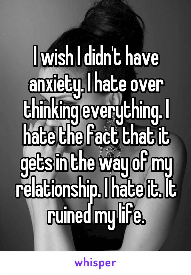 I wish I didn't have anxiety. I hate over thinking everything. I hate the fact that it gets in the way of my relationship. I hate it. It ruined my life.