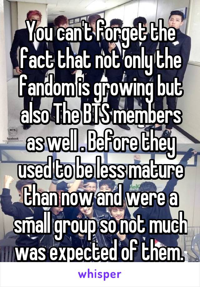 You can't forget the fact that not only the fandom is growing but also The BTS members as well . Before they used to be less mature than now and were a small group so not much was expected of them. 