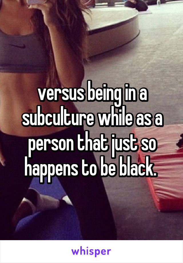 versus being in a subculture while as a person that just so happens to be black. 