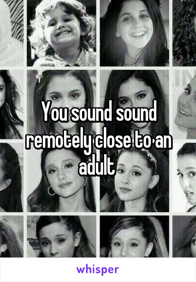 You sound sound remotely close to an adult 