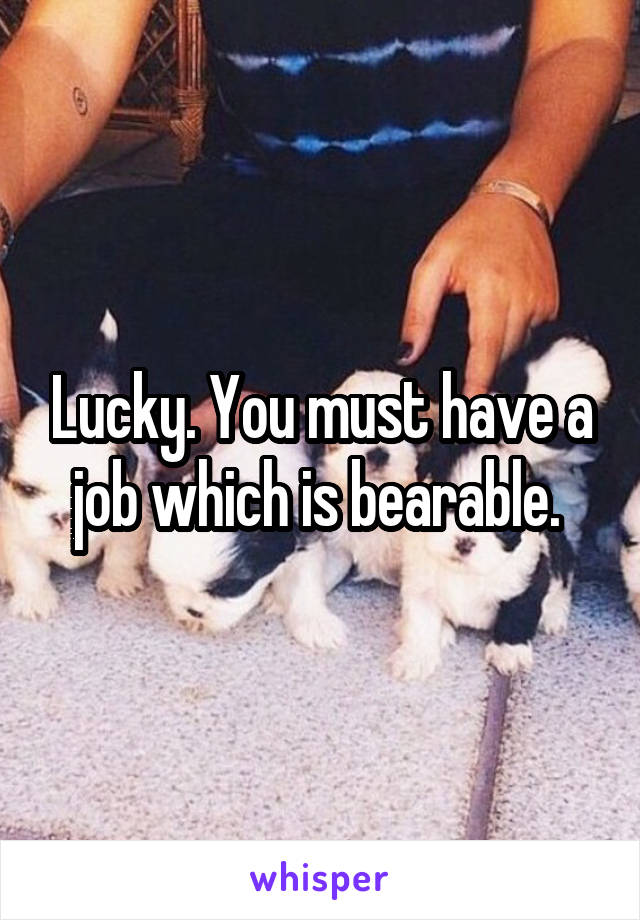 Lucky. You must have a job which is bearable. 