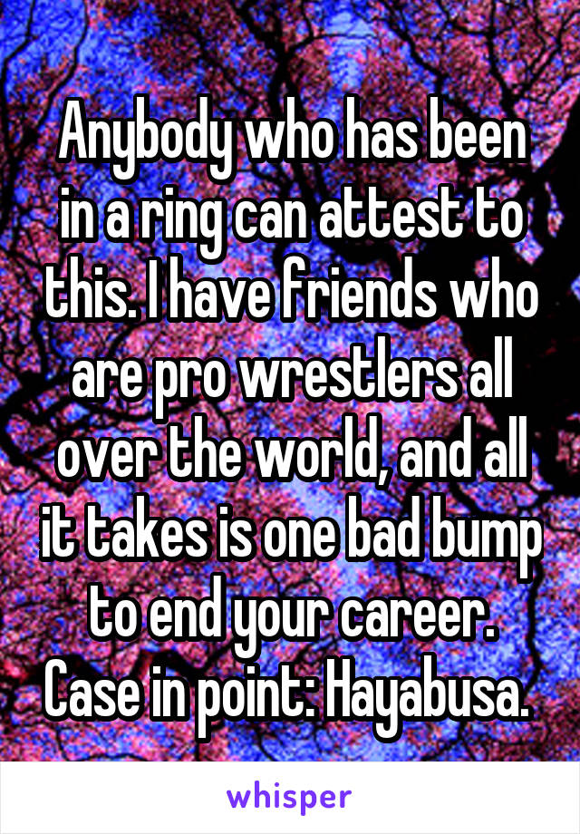 Anybody who has been in a ring can attest to this. I have friends who are pro wrestlers all over the world, and all it takes is one bad bump to end your career. Case in point: Hayabusa. 