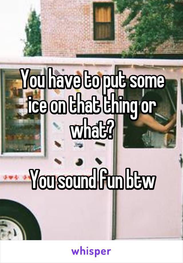 You have to put some ice on that thing or what?

You sound fun btw