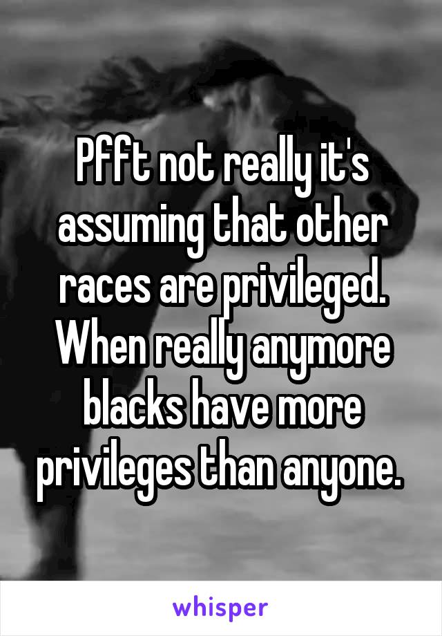 Pfft not really it's assuming that other races are privileged. When really anymore blacks have more privileges than anyone. 