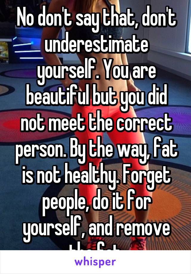 No don't say that, don't underestimate yourself. You are beautiful but you did not meet the correct person. By the way, fat is not healthy. Forget people, do it for yourself, and remove the fat.