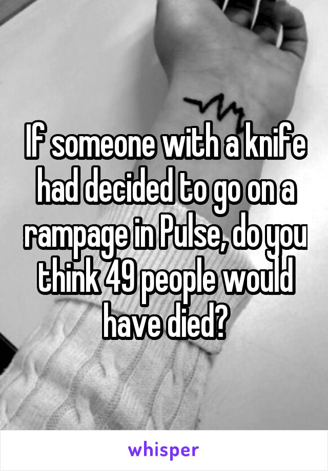 If someone with a knife had decided to go on a rampage in Pulse, do you think 49 people would have died?