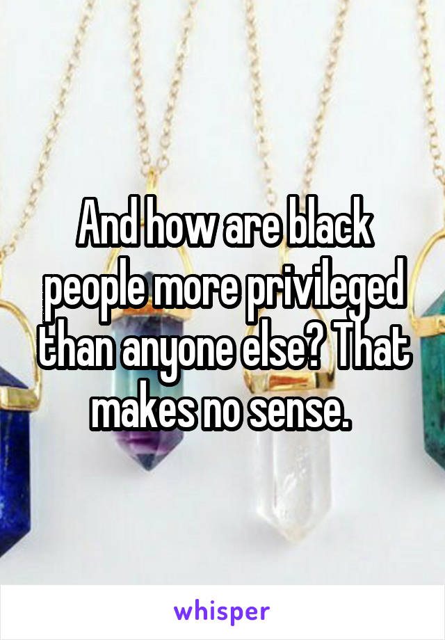 And how are black people more privileged than anyone else? That makes no sense. 