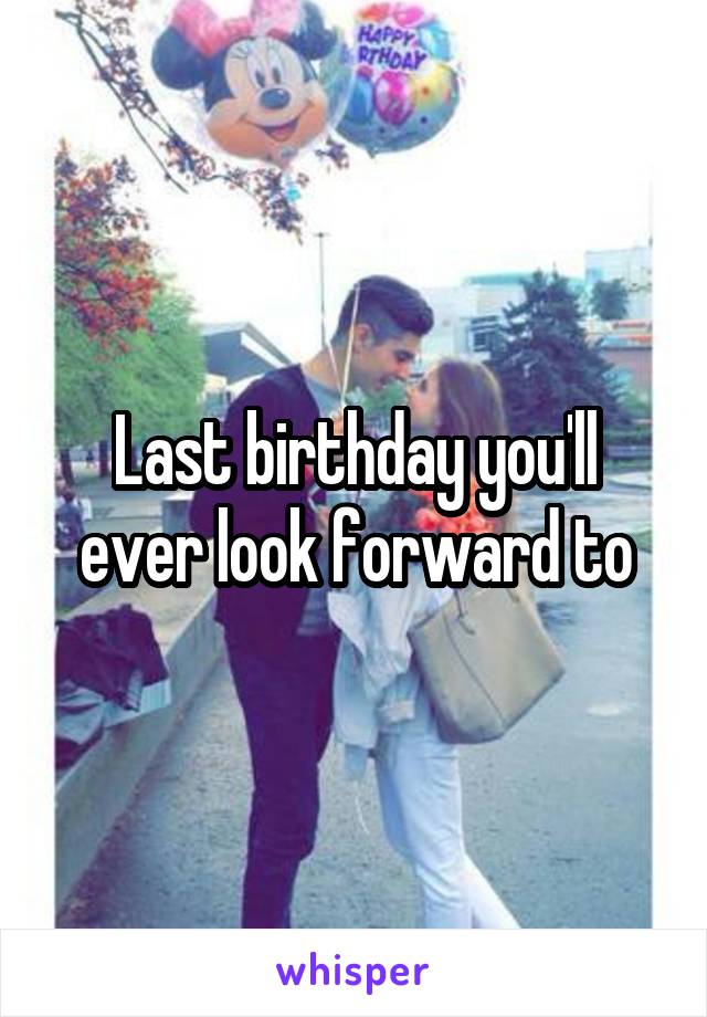 Last birthday you'll ever look forward to