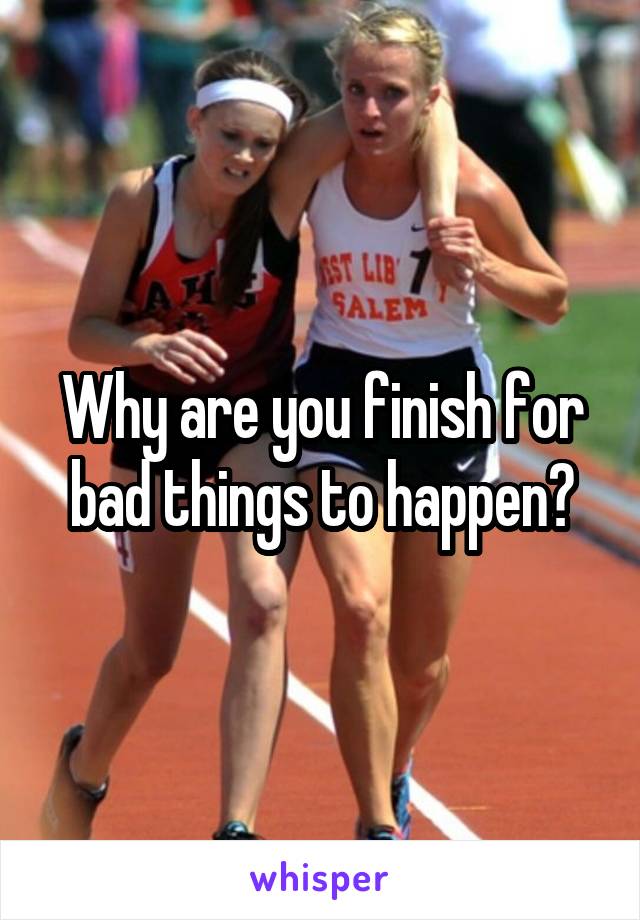 Why are you finish for bad things to happen?