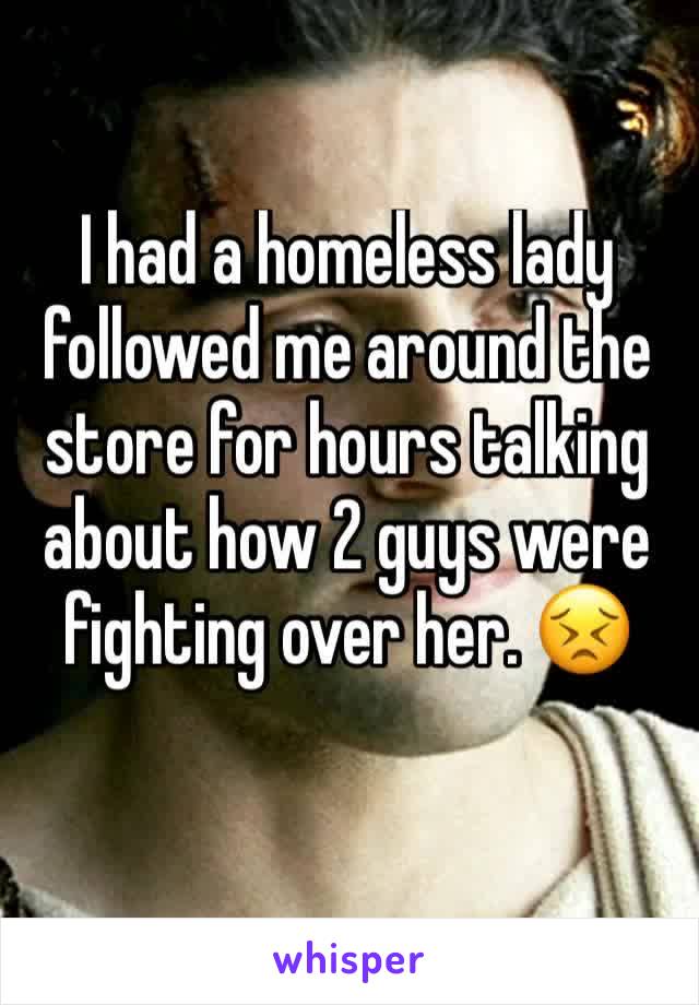 I had a homeless lady followed me around the store for hours talking about how 2 guys were fighting over her. 😣
