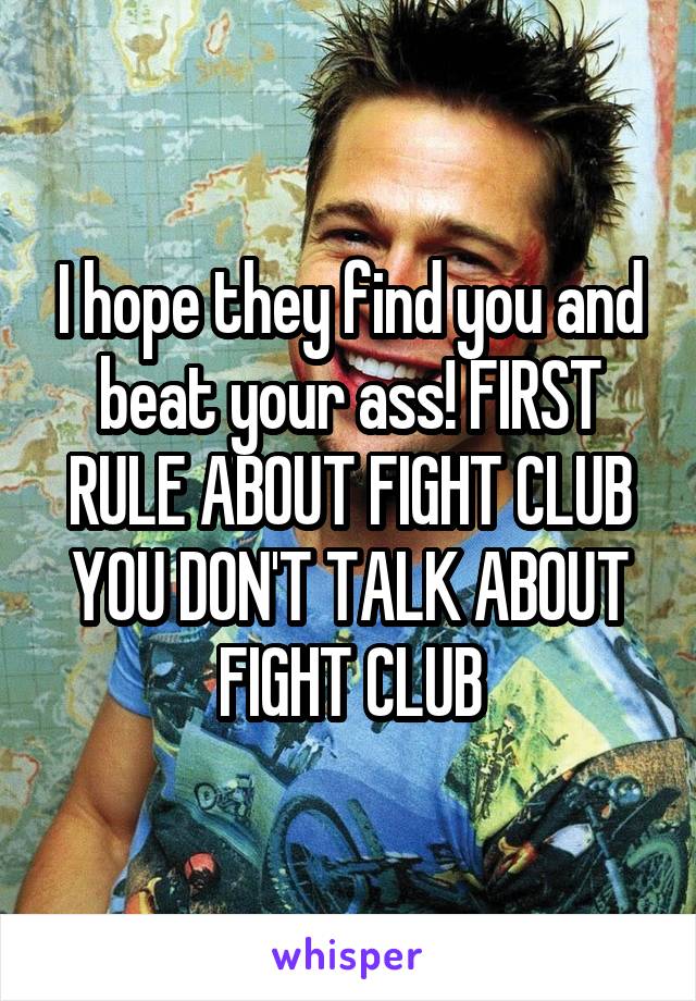 I hope they find you and beat your ass! FIRST RULE ABOUT FIGHT CLUB YOU DON'T TALK ABOUT FIGHT CLUB