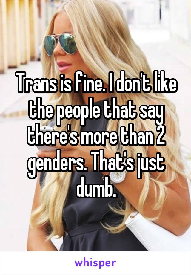 Trans is fine. I don't like the people that say there's more than 2 genders. That's just dumb.