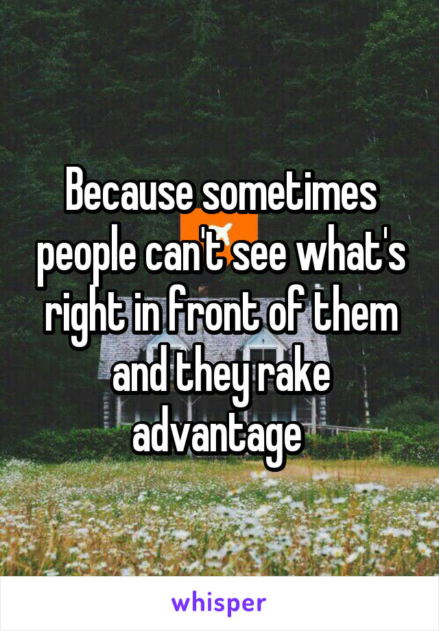 Because sometimes people can't see what's right in front of them and they rake advantage 