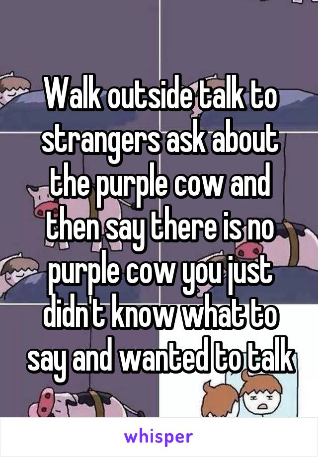 Walk outside talk to strangers ask about the purple cow and then say there is no purple cow you just didn't know what to say and wanted to talk