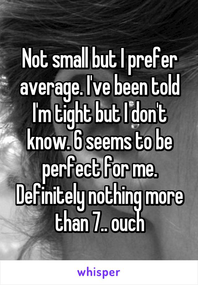 Not small but I prefer average. I've been told I'm tight but I don't know. 6 seems to be perfect for me. Definitely nothing more than 7.. ouch